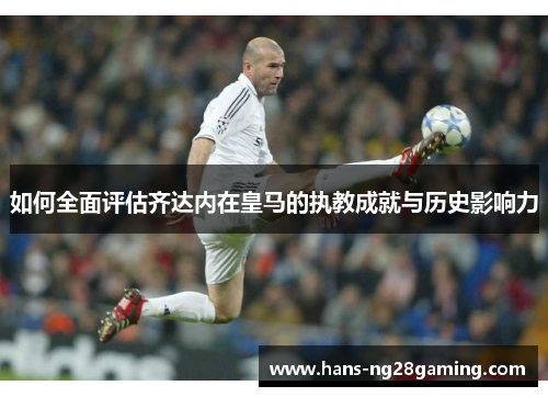 如何全面评估齐达内在皇马的执教成就与历史影响力