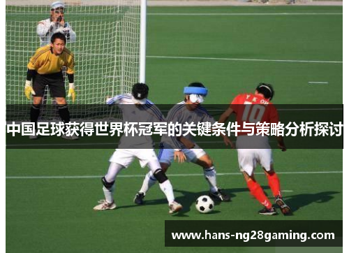 中国足球获得世界杯冠军的关键条件与策略分析探讨