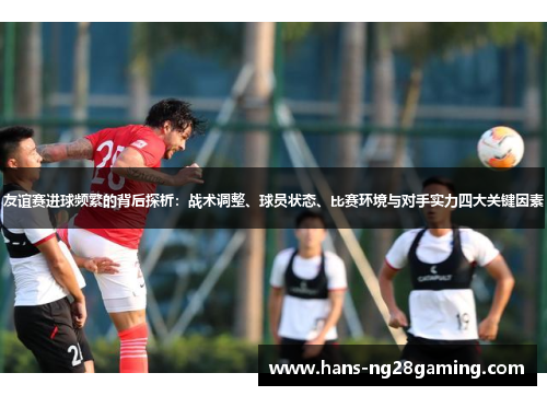 友谊赛进球频繁的背后探析：战术调整、球员状态、比赛环境与对手实力四大关键因素