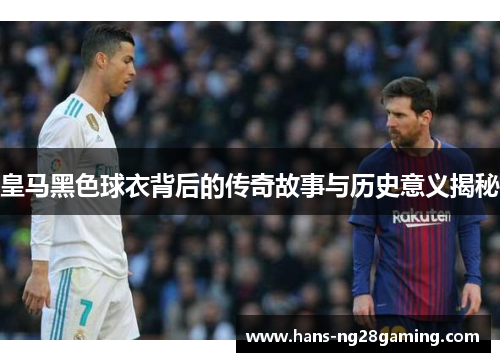 皇马黑色球衣背后的传奇故事与历史意义揭秘